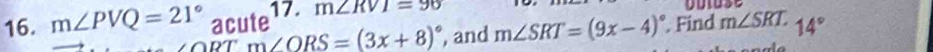 m∠ PVQ=21° acute 17. m∠ RVI=96
ORTm∠ ORS=(3x+8)^circ  , and m∠ SRT=(9x-4)^circ . Find m∠ SRT 14°