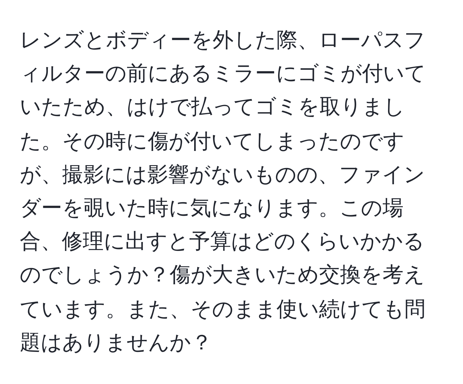 レンズとボディーを外した際、ローパスフィルターの前にあるミラーにゴミが付いていたため、はけで払ってゴミを取りました。その時に傷が付いてしまったのですが、撮影には影響がないものの、ファインダーを覗いた時に気になります。この場合、修理に出すと予算はどのくらいかかるのでしょうか？傷が大きいため交換を考えています。また、そのまま使い続けても問題はありませんか？