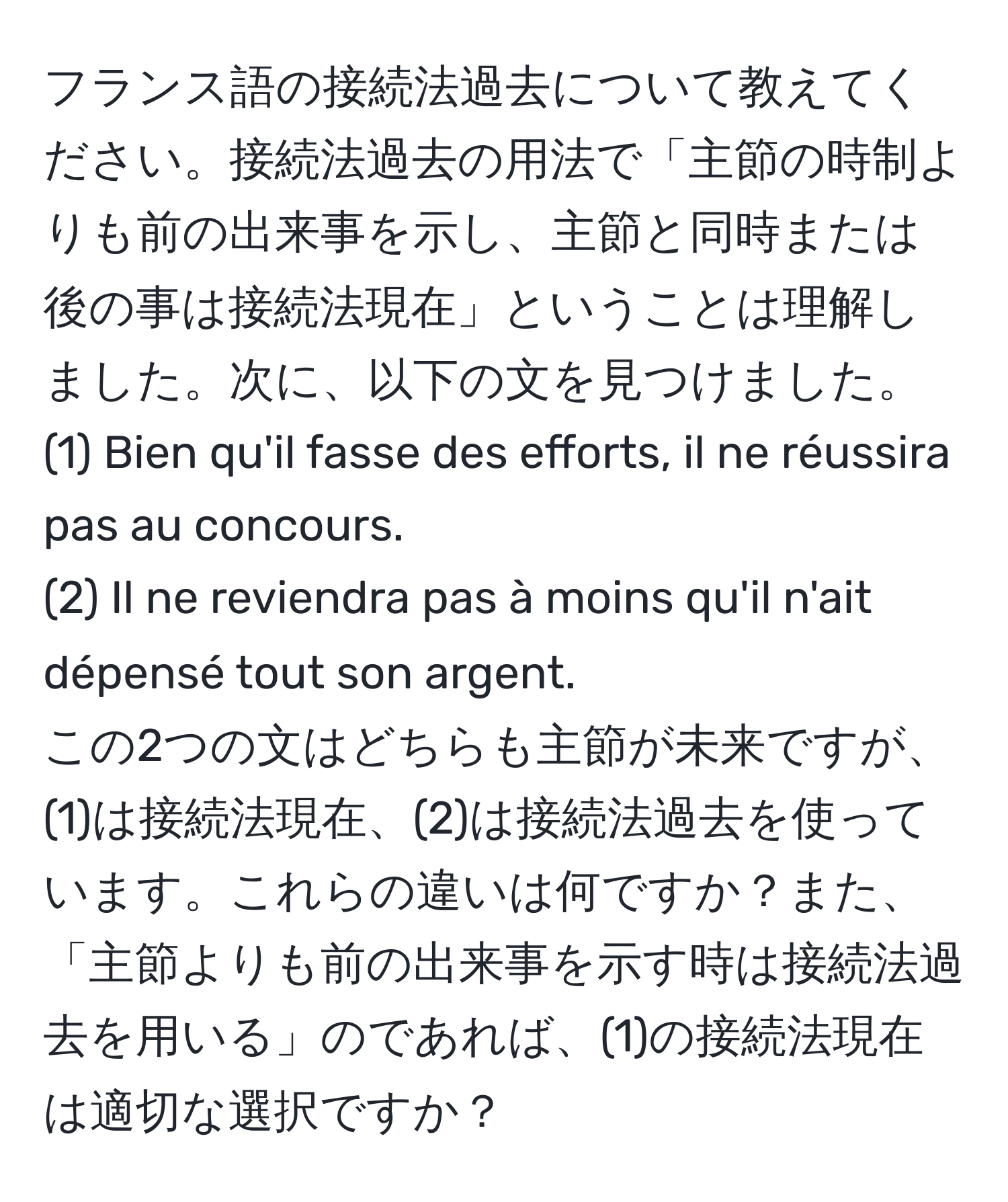 フランス語の接続法過去について教えてください。接続法過去の用法で「主節の時制よりも前の出来事を示し、主節と同時または後の事は接続法現在」ということは理解しました。次に、以下の文を見つけました。  
(1) Bien qu'il fasse des efforts, il ne réussira pas au concours.  
(2) Il ne reviendra pas à moins qu'il n'ait dépensé tout son argent.  
この2つの文はどちらも主節が未来ですが、(1)は接続法現在、(2)は接続法過去を使っています。これらの違いは何ですか？また、「主節よりも前の出来事を示す時は接続法過去を用いる」のであれば、(1)の接続法現在は適切な選択ですか？