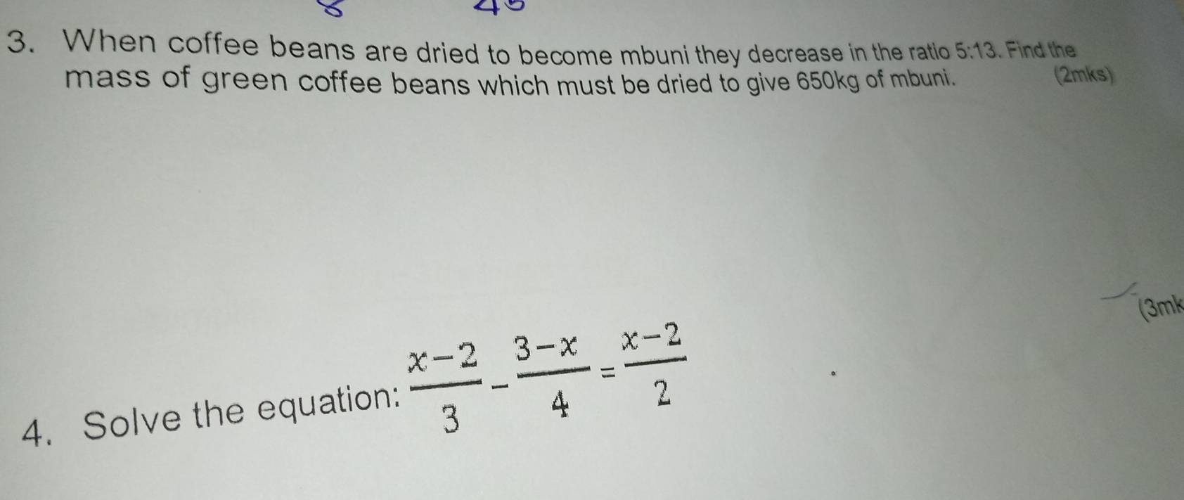 When coffee beans are dried to become mbuni they decrease in the ratio 5:13. Find the 
mass of green coffee beans which must be dried to give 650kg of mbuni. (2mks) 
(3mk 
4. Solve the equation:  (x-2)/3 - (3-x)/4 = (x-2)/2 