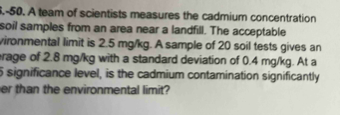 6.-50. A team of scientists measures the cadmium concentration 
soil samples from an area near a landfill. The acceptable 
vironmental limit is 2.5 mg/kg. A sample of 20 soil tests gives an 
rage of 2.8 mg/kg with a standard deviation of 0.4 mg/kg. At a
5 significance level, is the cadmium contamination significantly 
er than the environmental limit?