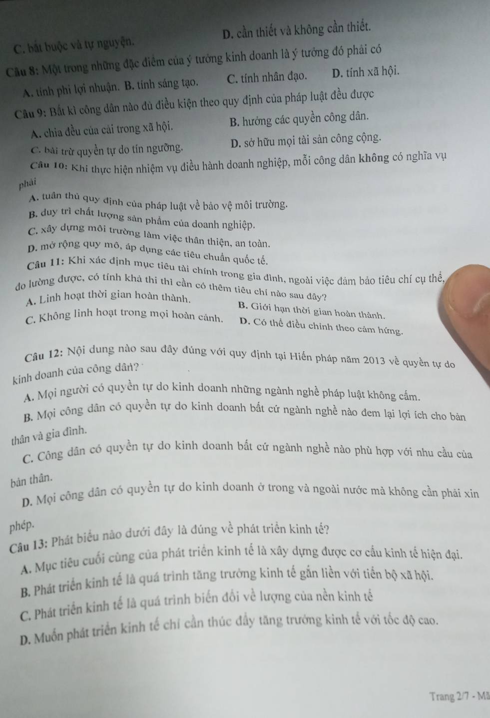 C. bắt buộc và tự nguyện. D. cần thiết và không cần thiết.
Cầu 8: Một trong những đặc điểm của ý tưởng kinh doanh là ý tưởng đó phải có
A. tính phi lợi nhuận. B. tính sáng tạo. C. tính nhân đạo. D. tính xã hội.
Cầu 9: Bất kì công dân nào đủ điều kiện theo quy định của pháp luật đều được
A. chia đều của cải trong xã hội. B. hưởng các quyền công dân.
C. bài trừ quyền tự do tín ngưỡng. D. sở hữu mọi tài sản công cộng.
Câu 10: Khi thực hiện nhiệm vụ điều hành doanh nghiệp, mỗi công dân không có nghĩa vụ
phải
A. tuần thủ quy định của pháp luật về bảo vệ môi trường.
B. duy trì chất lượng sản phẩm của doanh nghiệp.
C. xây dựng môi trường làm việc thân thiện, an toàn.
D. mở rộng quy mô, áp dụng các tiêu chuẩn quốc tế.
Câu 11: Khi xác định mục tiêu tài chính trong gia đình, ngoài việc đảm bảo tiêu chí cụ thể,
do lường được, có tỉnh khả thi thì cần có thêm tiêu chí nào sau đây?
A. Linh hoạt thời gian hoàn thành.
B. Giới hạn thời gian hoàn thành.
C. Không linh hoạt trong mọi hoàn cảnh. D. Có thể điều chỉnh theo cảm hứng.
Câu 12: Nội dung nào sau đây đúng với quy định tại Hiến pháp năm 2013 về quyền tự do
kinh doanh của công dân?
A. Mọi người có quyền tự do kinh doanh những ngành nghề pháp luật không cấm.
B. Mọi công dân có quyền tự do kinh doanh bất cứ ngành nghề nào đem lại lợi ích cho bản
thân và gia đình.
C. Công dân có quyền tự do kinh doanh bất cứ ngành nghề nào phù hợp với nhu cầu của
bản thân.
D. Mọi công dân có quyền tự do kinh doanh ở trong và ngoài nước mả không cần phải xin
phép.
Câu 13: Phát biểu nào dưới đây là đúng về phát triển kinh tế?
A. Mục tiêu cuối cùng của phát triển kinh tế là xây dựng được cơ cấu kinh tế hiện đại.
B. Phát triển kinh tế là quá trình tăng trưởng kinh tế gắn liền với tiển bộ xã hội.
C. Phát triển kinh tế là quá trình biến đối về lượng của nền kinh tế
D. Muốn phát triển kinh tế chỉ cần thúc đầy tăng trưởng kinh tế với tốc độ cao.
Trang 2/7 - Mã