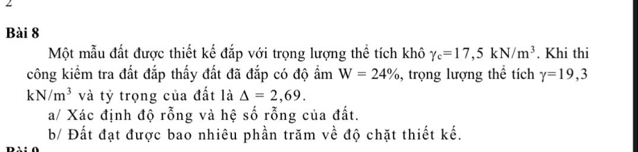 Một mẫu đất được thiết kế đắp với trọng lượng thể tích khô gamma _c=17,5kN/m^3. Khi thi 
công kiểm tra đất đắp thấy đất đã đắp có độ ẩm W=24% , trọng lượng thể tích gamma =19,3
kN/m^3 và tỷ trọng của đất là △ =2,69. 
a/ Xác định độ rỗng và hệ số rỗng của đất. 
b/ Đất đạt được bao nhiêu phần trăm về độ chặt thiết kế.