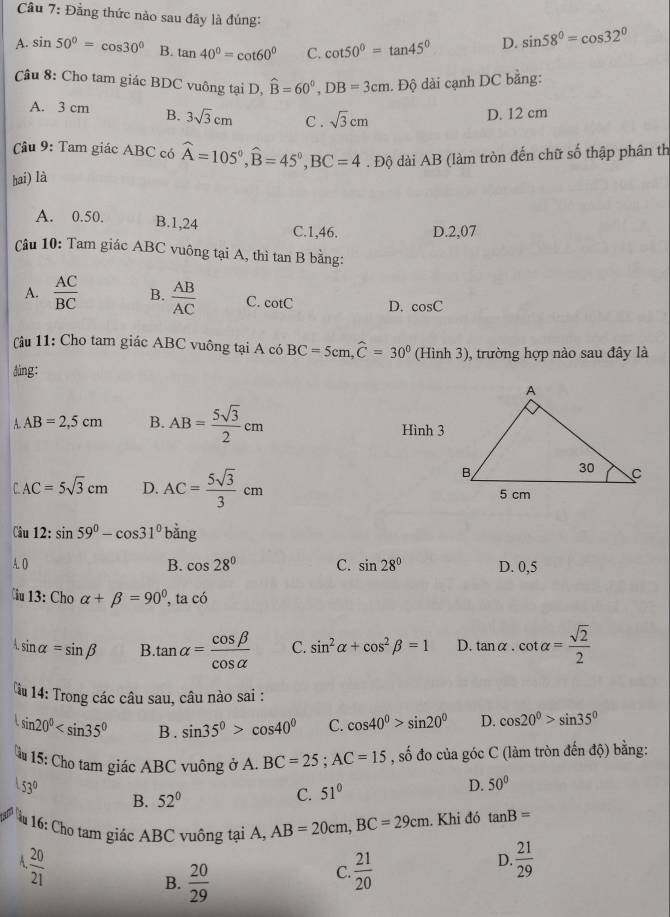 Cầu 7: Đẳng thức nào sau đây là đúng:
A. sin 50°=cos 30° B. tan 40^0=cot 60^0 C. cot 50°=tan 45° D. sin 58°=cos 32°
Câu 8: Cho tam giác BDC vuông tại D, hat B=60^0,DB=3cm. Độ dài cạnh DC bằng:
A. 3 cm B. 3sqrt(3)cm C . sqrt(3)cm
D. 12 cm
Câu 9: Tam giác ABC có widehat A=105°,widehat B=45°,BC=4. Độ dài AB (làm tròn đến chữ số thập phân th
hai) là
A. 0.50. B.1,24 C.1,46. D.2,07
Câu 10: Tam giác ABC vuông tại A, thì tan B bằng:
A.  AC/BC  B.  AB/AC  C. cot C D. cos C
âu 11: Cho tam giác ABC vuông tại A có BC=5cm,widehat C=30° (Hình 3), trường hợp nào sau đây là
ding:
A AB=2,5cm B. AB= 5sqrt(3)/2 cm Hình 3
r AC=5sqrt(3)cm D. AC= 5sqrt(3)/3 cm
Câu 12:sin 59°-cos 31° b xn
A. O B. cos 28° C. sin 28° D. 0,5
Ciu 13:Choalpha +beta =90° , ta có
sin alpha =sin beta B tan alpha = cos beta /cos alpha   C. sin^2alpha +cos^2beta =1 D. tan alpha · cot alpha = sqrt(2)/2 
u 14: Trong các câu sau, câu nào sai :
sin 20° B . sin 35°>cos 40° C. cos 40°>sin 20° D. cos 20°>sin 35°
* 15: Cho tam giác ABC vuông ở A. BC=25;AC=15 , số đo của góc C (làm tròn đến độ) bằng:
53°
B. 52°
C. 51°
D. 50°
u 16: Cho tam giác ABC vuông tại A, AB=20cm,BC=29cm. Khi đó tan B=
4, 20/21 
B.  20/29 
C  21/20 
D.  21/29 