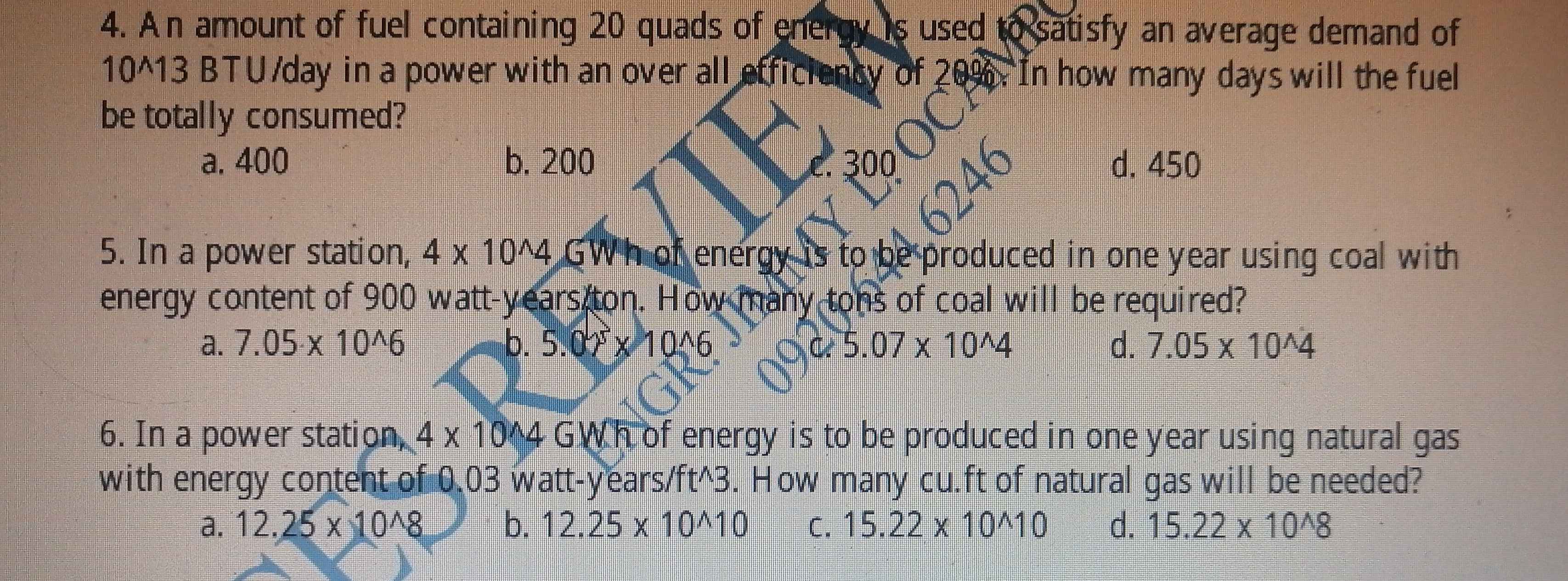 An amount of fuel containing 20 quads of energy is used to satisfy an average demand of
10^(13 BTU/day in a power with an over all efficiency of 20%. In how many days will the fuel
be totally consumed?
a. 400 b. 200 300 d. 450
246
5. In a power station, 4* 10^wedge)4 GWh of energy is to be produced in one year using coal with
energy content of 900 watt-years ton. How many tons of coal will be required?
a. 7.05* 10^(wedge)6 b. 5.02* 10^(wedge)6 C 5.07* 10^(wedge)4 d. 7.05* 10^(wedge)4
6. In a power station, 4* 10^(wedge)4 GWh of energy is to be produced in one year using natural gas
with energy content of 0.03 watt-years/ft^(3. How many cu.ft of natural gas will be needed?
a. 12.25* 10^wedge)8 b. 12.25* 10^(wedge)10 C. 15.22* 10^(wedge)10 d. 15.22* 10^(wedge)8