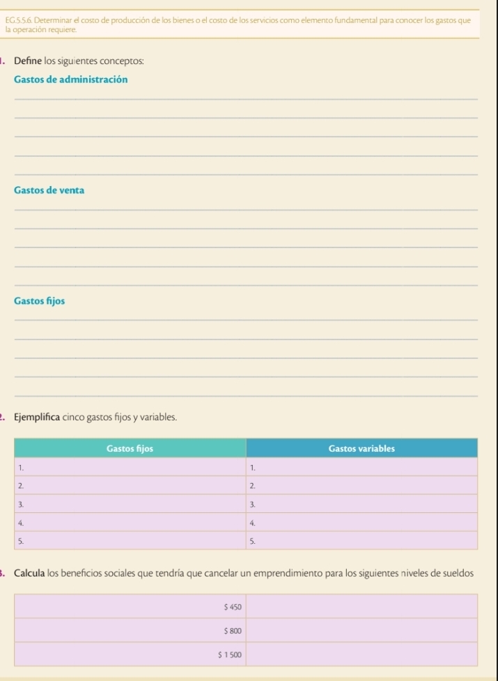 EG.5.5.6. Determinar el costo de producción de los bienes o el costo de los servicios como elemento fundamental para conocer los gastos que 
la operación requiere. 
. Define los siguientes conceptos: 
Gastos de administración 
_ 
_ 
_ 
_ 
_ 
Gastos de venta 
_ 
_ 
_ 
_ 
_ 
Gastos fijos 
_ 
_ 
_ 
_ 
_ 
. Ejemplifica cinco gastos fijos y variables. 
3. Calcula los beneficios sociales que tendría que cancelar un emprendimiento para los siguientes niveles de sueldos