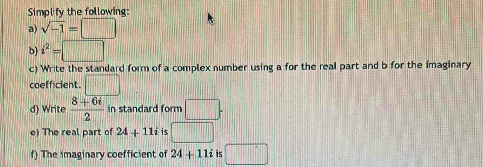 Simplify the following: 
a) sqrt(-1)=□
b) i^2=□
c) Write the standard form of a complex number using a for the real part and b for the imaginary 
coefficient. □ 
d) Write  (8+6i)/2  in standard form □. 
e) The real part of 24+11i is □ 
f) The imaginary coefficient of 24+11i is □