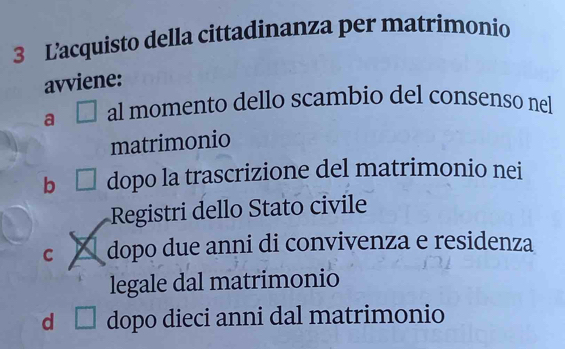 L’acquisto della cittadinanza per matrimonio
avviene:
a al momento dello scambio del consenso nel
matrimonio
b CI dopo la trascrizione del matrimonio nei
Registri dello Stato civile
C a dopo due anni di convivenza e residenza
legale dal matrimonio
d dopo dieci anni dal matrimonio