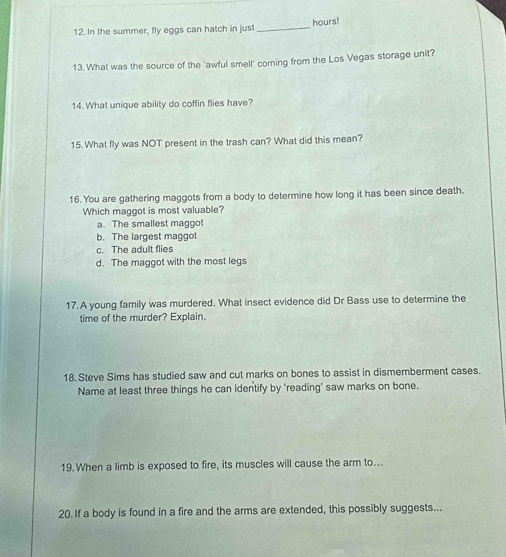 In the summer, fly eggs can hatch in just _hours!
13. What was the source of the 'awful smell' coming from the Los Vegas storage unit?
14. What unique ability do coffin flies have?
15. What fly was NOT present in the trash can? What did this mean?
16. You are gathering maggots from a body to determine how long it has been since death.
Which maggot is most valuable?
a. The smallest maggot
b. The largest maggot
c. The adult flies
d. The maggot with the most legs
17.A young family was murdered. What insect evidence did Dr Bass use to determine the
time of the murder? Explain.
18 Steve Sims has studied saw and cut marks on bones to assist in dismemberment cases.
Name at least three things he can identify by 'reading' saw marks on bone.
19. When a limb is exposed to fire, its muscles will cause the arm to...
20. If a body is found in a fire and the arms are extended, this possibly suggests...
