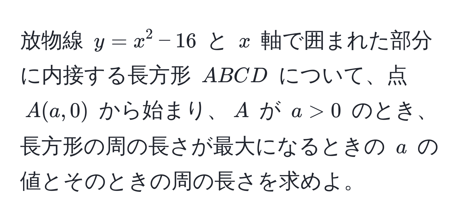 放物線 $y = x^2 - 16$ と $x$ 軸で囲まれた部分に内接する長方形 $ABCD$ について、点 $A(a, 0)$ から始まり、$A$ が $a > 0$ のとき、長方形の周の長さが最大になるときの $a$ の値とそのときの周の長さを求めよ。