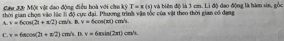 Một vật dao động điều hoà với chu kỳ T=π (s) và biên độ là 3 cm. Li độ dao động là hàm sin, gốc
thời gian chọn vào lúc li độ cực đại. Phương trình vận tốc của vật theo thời gian có dạng
A. v=6cos (2t+π /2)cm/s. B. v=6cos (π t)cm/s.
C. v=6π cos (2t+π /2)cm/s. D. v=6π sin (2π t)cm/s.