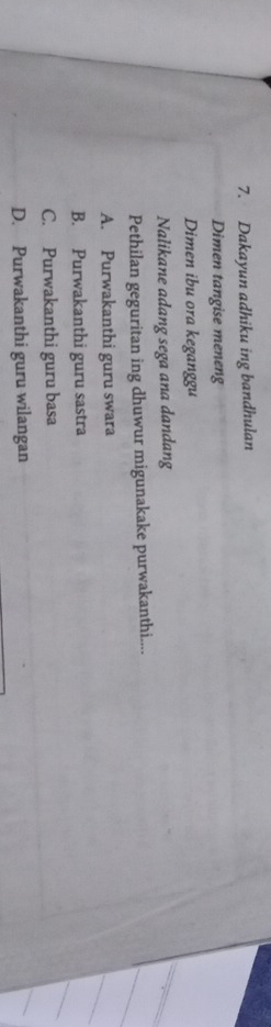 Dakayun adhiku ing bandhulan
Dimen tangise meneng
Dimen ibu ora keganggu
Nalikane adang sega ana dandang
Pethilan geguritan ing dhuwur migunakake purwakanthi....
A. Purwakanthi guru swara
B. Purwakanthi guru sastra
C. Purwakanthi guru basa
D. Purwakanthi guru wilangan