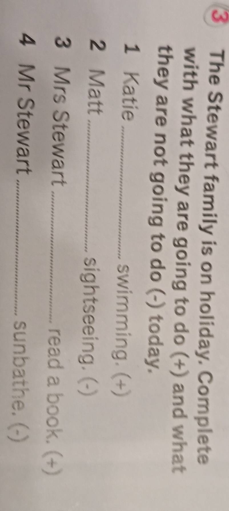 ③ The Stewart family is on holiday. Complete 
with what they are going to do (+) and what 
they are not going to do (-) today. 
1 Katie _swimming. (+) 
2 Matt_ 
sightseeing. (-) 
3 Mrs Stewart _read a book. (+) 
4 Mr Stewart _sunbathe. (-)