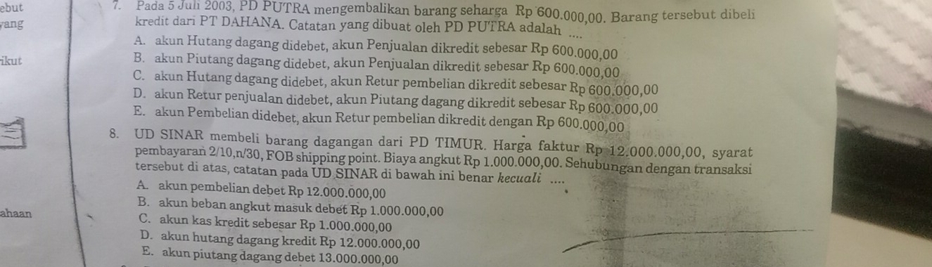 ebut 7. Pada 5 Juli 2003, PD PUTRA mengembalikan barang seharga Rp 600.000,00. Barang tersebut dibeli
ang
kredit dari PT DAHANA. Catatan yang dibuat oleh PD PUTRA adalah ....
A. akun Hutang dagang didebet, akun Penjualan dikredit sebesar Rp 600.000,00
ikut B. akun Piutang dagang didebet, akun Penjualan dikredit sebesar Rp 600.000,00
C. akun Hutang dagang didebet, akun Retur pembelian dikredit sebesar Rp 600.000,00
D. akun Retur penjualan didebet, akun Piutang dagang dikredit sebesar Rp 600.000,00
E. akun Pembelian didebet, akun Retur pembelian dikredit dengan Rp 600.000,00
8. UD SINAR membeli barang dagangan dari PD TIMUR. Harga faktur Rp 12.000.000,00, syarat
pembayaran 2/10, n/30, FOB shipping point. Biaya angkut Rp 1.000.000,00. Sehubungan dengan transaksi
tersebut di atas, catatan pada UD SINAR di bawah ini benar kecuali ....
A. akun pembelian debet Rp 12.000.000,00
B. akun beban angkut masuk debet Rp 1.000.000,00
ahaan C. akun kas kredit sebesar Rp 1.000.000,00
D. akun hutang dagang kredit Rp 12.000.000,00
E. akun piutang dagang debet 13.000.000,00