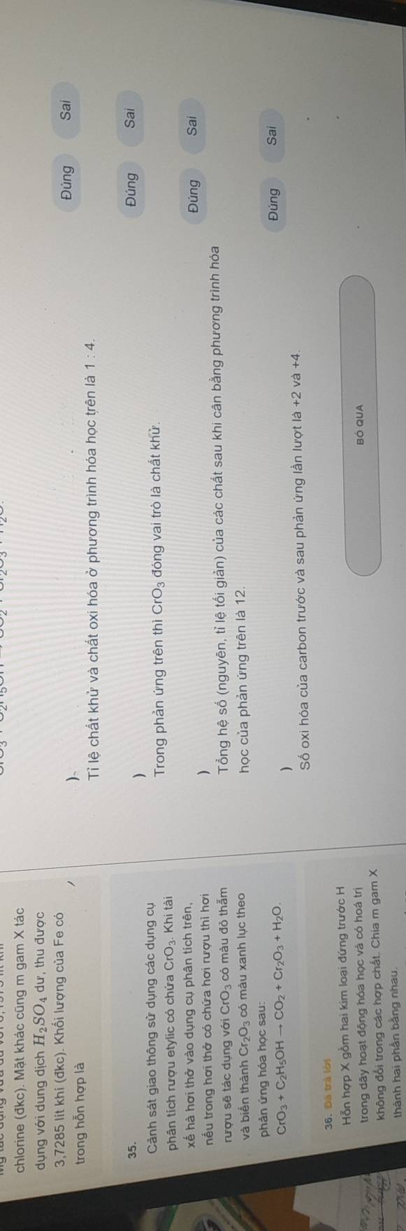 chlorine (đkc). Mặt khác cũng m gam X tác 
dụng với dung dịch H_2SO_4 dư, thu được
3,7285 lit khí (đkc). Khổi lượng của Fe có Sai 
trong hỗn hợp là 
)、 Đúng 
Tỉ lệ chất khử và chất oxi hóa ở phương trình hóa học trên là 1:4. 
35. Đúng Sai 
) 
Cảnh sát giao thông sử dụng các dụng cụ 
Trong phản ứng trên thì CrO_3
phân tích rượu etylic có chứa CrO_3 Khi tài đóng vai trò là chất khử. 
xế hà hơi thở vào dụng cụ phân tích trên, Sai 
Đúng 
nếu trong hơi thở có chứa hơi rượu thì hơi ) 
rượu sẽ tác dụng với CrO_3 có màu đỏ thẫm Tổng hệ số (nguyên, tỉ lệ tối giản) của các chất sau khi cân bằng phương trình hóa 
và biển thành Cr_2O_3 có màu xanh lục theo học của phản ứng trên là 12 
phản ứng hóa học sau:
CrO_3+C_2H_5OHto CO_2+Cr_2O_3+H_2O. Đúng Sai 
) 
Số oxi hóa của carbon trước và sau phản ứng lần lượt là +2 và +4. 
36. Đã trà lời 
Hỗn hợp X gồm hai kim loại đứng trước H 
trong dây hoạt động hóa học và có hoá trị BÔ QUA 
không đổi trong các hợp chất. Chia m gam X
thành hai phần bằng nhau