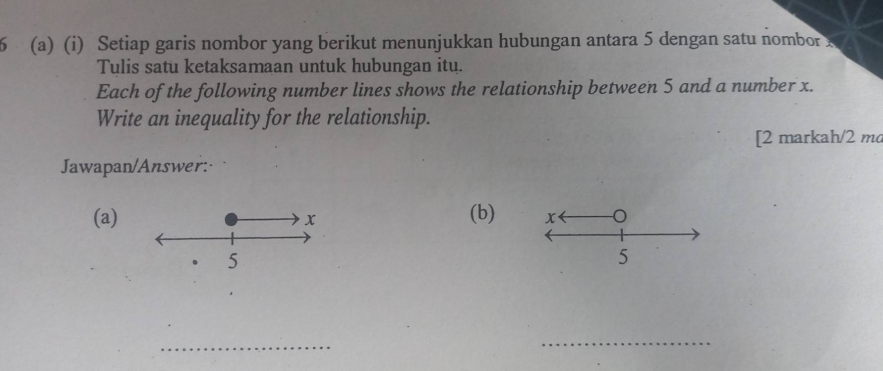 6 (a) (i) Setiap garis nombor yang berikut menunjukkan hubungan antara 5 dengan satu nombor 
Tulis satu ketaksamaan untuk hubungan itu. 
Each of the following number lines shows the relationship between 5 and a number x. 
Write an inequality for the relationship. 
[2 markah/2 m 
Jawapan/Answer: 
(b) 
(a) 
_ 
_