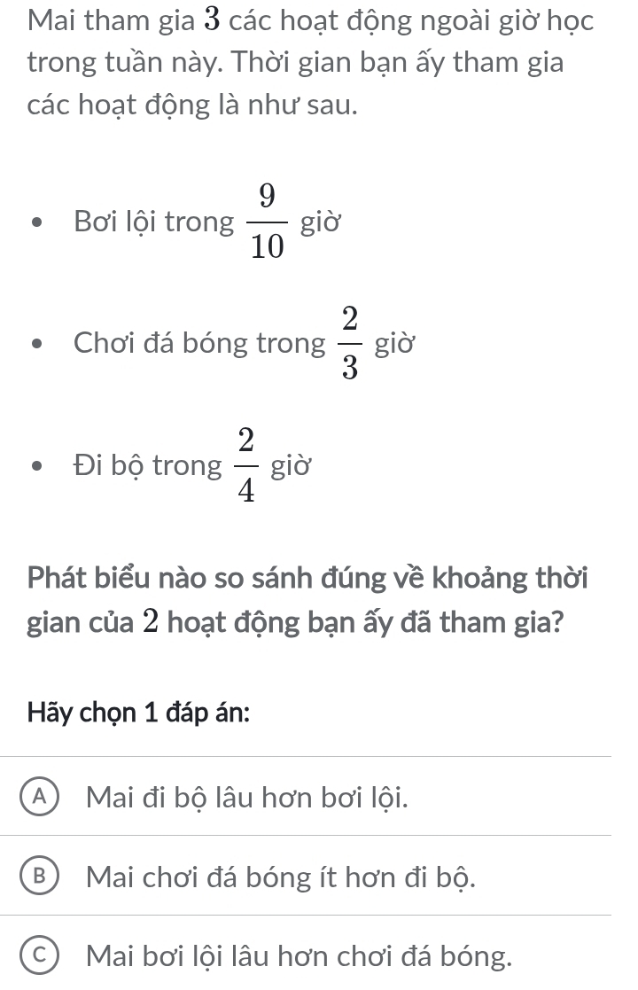 Mai tham gia 3 các hoạt động ngoài giờ học
trong tuần này. Thời gian bạn ấy tham gia
các hoạt động là như sau.
Bơi lội trong  9/10  giò
Chơi đá bóng trong  2/3  giò
Đi bộ trong  2/4  giờ
Phát biểu nào so sánh đúng về khoảng thời
gian của 2 hoạt động bạn ấy đã tham gia?
Hãy chọn 1 đáp án:
A ) Mai đi bộ lâu hơn bơi lội.
B Mai chơi đá bóng ít hơn đi bộ.
C Mai bơi lội lâu hơn chơi đá bóng.