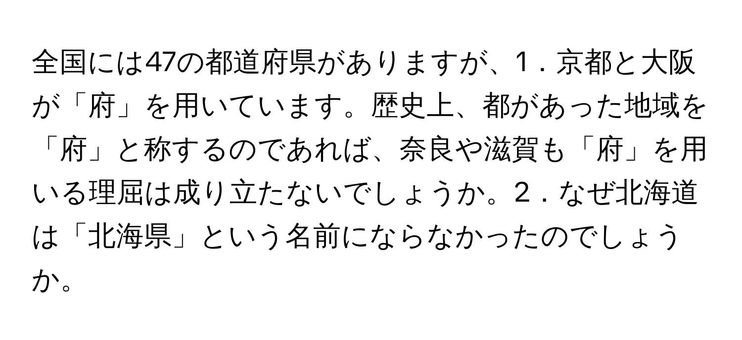 全国には47の都道府県がありますが、1．京都と大阪が「府」を用いています。歴史上、都があった地域を「府」と称するのであれば、奈良や滋賀も「府」を用いる理屈は成り立たないでしょうか。2．なぜ北海道は「北海県」という名前にならなかったのでしょうか。