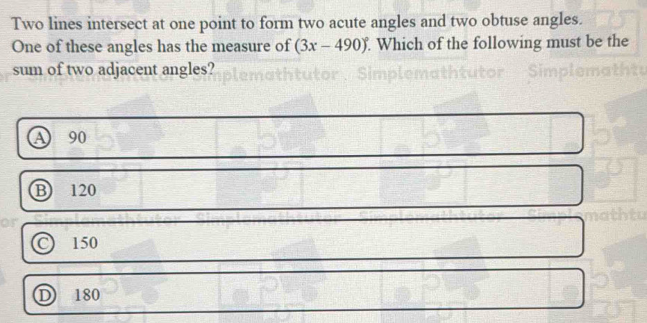 Two lines intersect at one point to form two acute angles and two obtuse angles.
One of these angles has the measure of (3x-490)^circ  Which of the following must be the
sum of two adjacent angles?
a 90
B 120
C 150
D 180