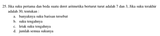 Jika suku pertama dan beda suatu deret aritmetika berturut turut adalah 7 dan 3, Jika suku terakhir
adalah 30. tentukan :
a. banyaknya suku barisan tersebut
b. suku tengahnya
c. letak suku tengahnya
d. jumlah semua sukunya