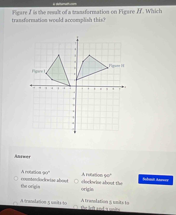 deltamath.com
Figure I is the result of a transformation on Figure H. Which
transformation would accomplish this?
Answer
A rotation 90° A rotation 90° Submit Answer
counterclockwise about clockwise about the
the origin origin
A translation 5 units to A translation 5 units to
the left and 3 units