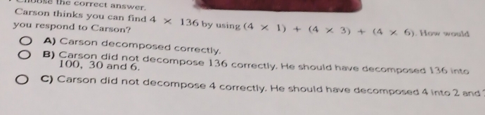 uBse the correct answer.
Carson thinks you can find
you respond to Carson? 4* 136byusin g(4* 1)+(4* 3)+(4* 6). How would
A) Carson decomposed correctly.
B) Carson did not decompose 136 correctly. He should have decomposed 136 into
100, 30 and 6.
C) Carson did not decompose 4 correctly. He should have decomposed 4 into 2 and