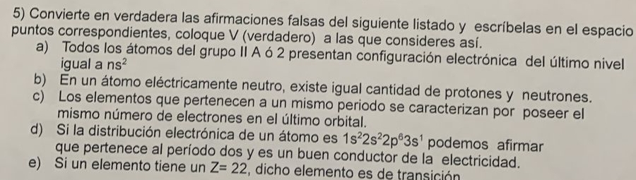 Convierte en verdadera las afirmaciones falsas del siguiente listado y escríbelas en el espacio 
puntos correspondientes, coloque V (verdadero) a las que consideres así. 
a) Todos los átomos del grupo II A ó 2 presentan configuración electrónica del último nivel 
igual a ns^2
b) En un átomo eléctricamente neutro, existe igual cantidad de protones y neutrones. 
c) Los elementos que pertenecen a un mismo periodo se caracterizan por poseer el 
mismo número de electrones en el último orbital. 
d) Si la distribución electrónica de un átomo es 1s^22s^22p^63s^1 podemos afirmar 
que pertenece al período dos y es un buen conductor de la electricidad. 
e) Si un elemento tiene un Z=22 , dicho elemento es de transición