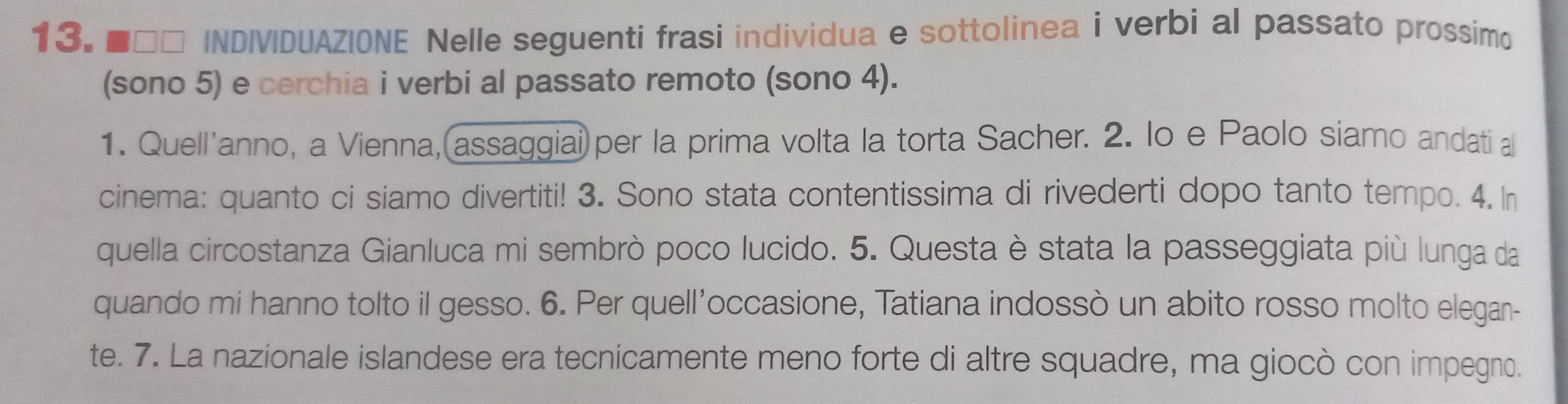 ■□□ INDIVIDUAZIONE Nelle seguenti frasi individua e sottolinea i verbi al passato prossimo 
(sono 5) e cerchia i verbi al passato remoto (sono 4). 
1. Quell'anno, a Vienna, assaggiai) per la prima volta la torta Sacher. 2. lo e Paolo siamo andati a 
cinema: quanto ci siamo divertiti! 3. Sono stata contentissima di rivederti dopo tanto tempo. 4. In 
quella circostanza Gianluca mi sembrò poco lucido. 5. Questa è stata la passeggiata più lunga da 
quando mi hanno tolto il gesso. 6. Per quell'occasione, Tatiana indossò un abito rosso molto elegan- 
te. 7. La nazionale islandese era tecnicamente meno forte di altre squadre, ma giocò con impegno.