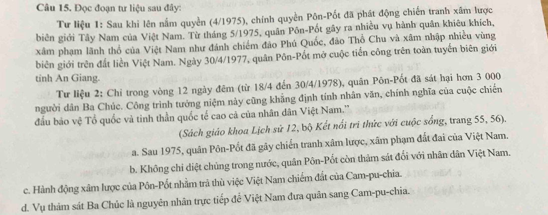 Đọc đoạn tư liệu sau đây:
Tư liệu 1: Sau khi lên nắm quyền (4/1975), chính quyền Pôn-Pốt đã phát động chiến tranh xâm lược
biên giới Tây Nam của Việt Nam. Từ tháng 5/1975, quân Pôn-Pốt gây ra nhiều vụ hành quân khiêu khích,
xâm phạm lãnh thổ của Việt Nam như đánh chiếm đảo Phú Quốc, đảo Thổ Chu và xâm nhập nhiều vùng
biên giới trên đất liền Việt Nam. Ngày 30/4 /1977, quân Pôn-Pốt mở cuộc tiến công trên toàn tuyến biên giới
tinh An Giang.
Tư liệu 2: Chỉ trong vòng 12 ngày đêm (từ 18/4 đến 30/4/1978), quân Pôn-Pốt đã sát hại hơn 3 000
người dân Ba Chúc. Công trình tưởng niệm này cũng khẳng định tính nhân văn, chính nghĩa của cuộc chiến
đầu bảo vệ Tổ quốc và tinh thần quốc tế cao cả của nhân dân Việt Nam.'
(Sách giáo khoa Lịch sử 12, bộ Kết nổi tri thức với cuộc sống, trang 55, 56).
a. Sau 1975, quân Pôn-Pốt đã gây chiến tranh xâm lược, xâm phạm đất đai của Việt Nam.
b. Không chỉ diệt chủng trong nước, quân Pôn-Pốt còn thảm sát đối với nhân dân Việt Nam.
c. Hành động xâm lược của Pôn-Pốt nhằm trả thù việc Việt Nam chiếm đất của Cam-pu-chia.
d. Vụ thảm sát Ba Chúc là nguyên nhân trực tiếp để Việt Nam đưa quân sang Cam-pu-chia.