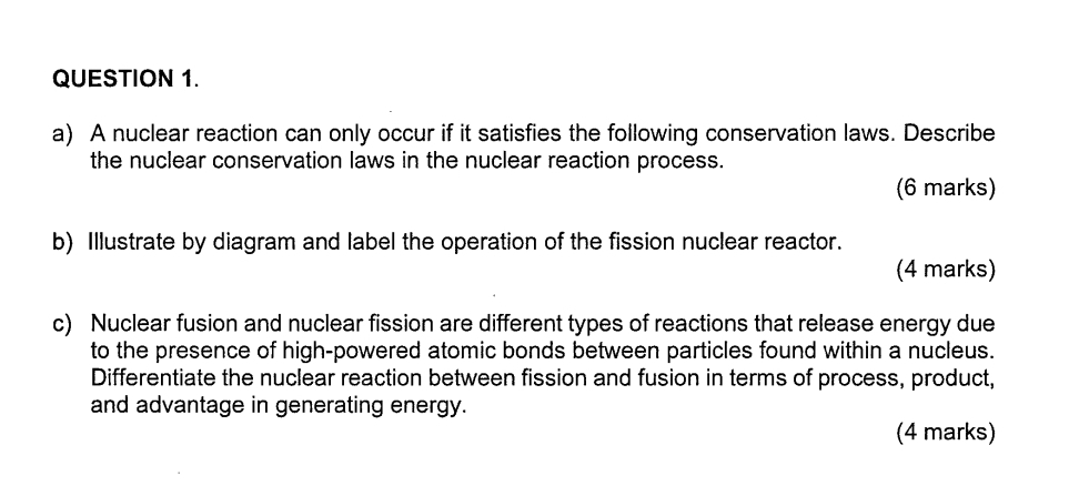 A nuclear reaction can only occur if it satisfies the following conservation laws. Describe 
the nuclear conservation laws in the nuclear reaction process. 
(6 marks) 
b) Illustrate by diagram and label the operation of the fission nuclear reactor. 
(4 marks) 
c) Nuclear fusion and nuclear fission are different types of reactions that release energy due 
to the presence of high-powered atomic bonds between particles found within a nucleus. 
Differentiate the nuclear reaction between fission and fusion in terms of process, product, 
and advantage in generating energy. 
(4 marks)