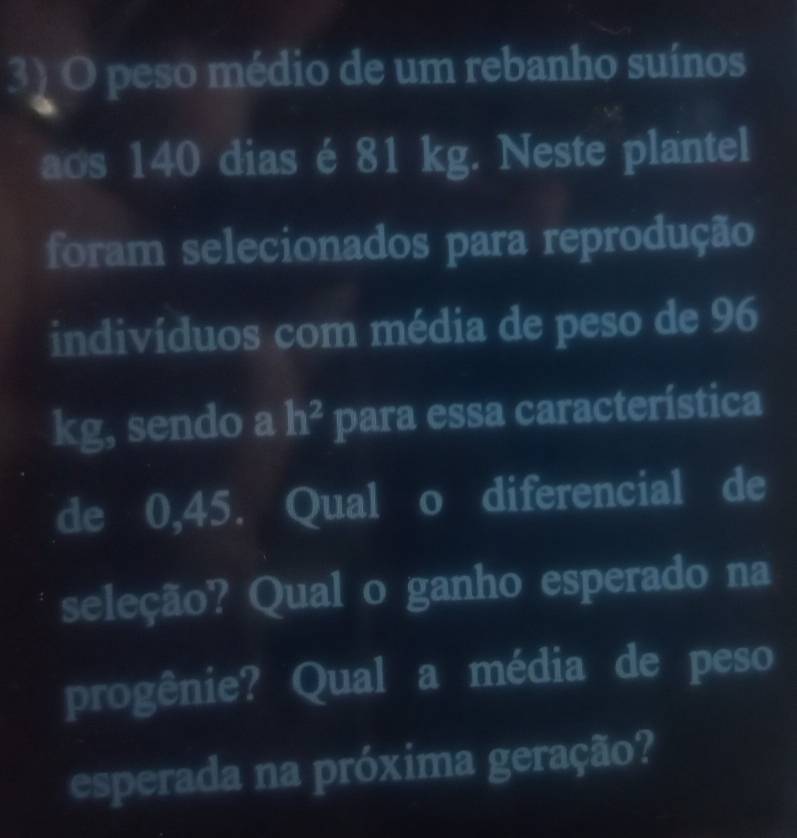 peso médio de um rebanho suínos 
aos 140 dias é 81 kg. Neste plantel 
foram selecionados para reprodução 
indivíduos com média de peso de 96
kg, sendo a h^2 para essa característica 
de 0,45. Qual o diferencial de 
seleção? Qual o ganho esperado na 
progênie? Qual a média de peso 
esperada na próxima geração?