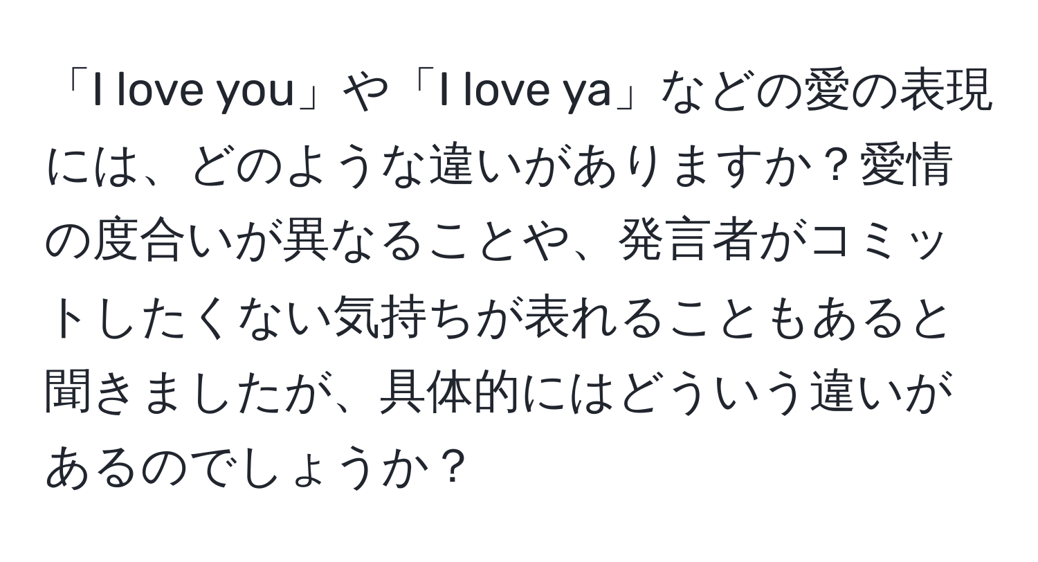 「I love you」や「I love ya」などの愛の表現には、どのような違いがありますか？愛情の度合いが異なることや、発言者がコミットしたくない気持ちが表れることもあると聞きましたが、具体的にはどういう違いがあるのでしょうか？