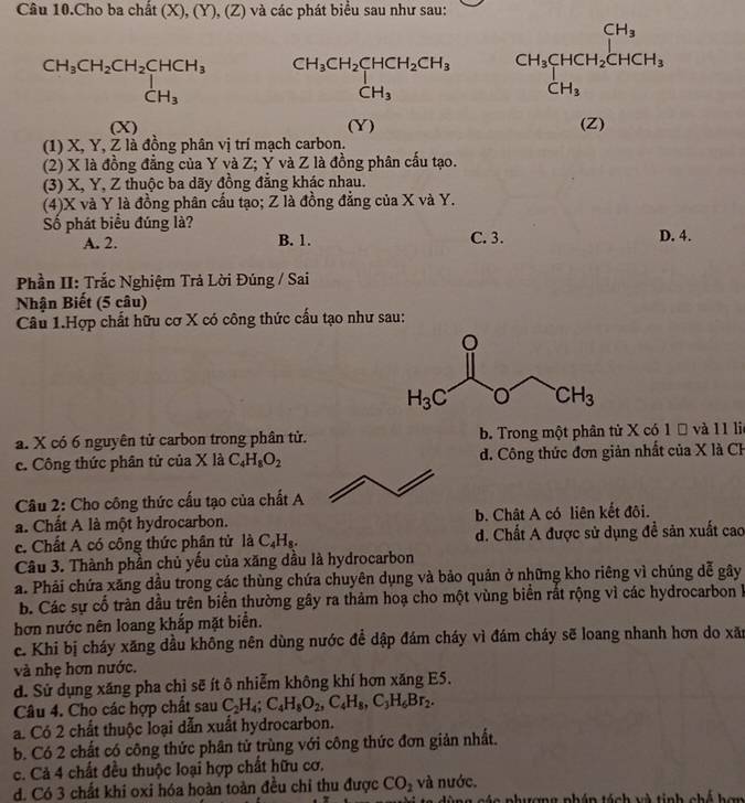 Câu 10.Cho ba chất (X), (Y), (Z) và các phát biểu sau như sau:
beginarrayr CH_3CH_2CH_2CHCH_3 CH_3endarray beginarrayr CH_3CH_2CHCH_2CH_3 CH_3endarray CH_3CHCH_2CHCH_3
(X) (Y) (Z)
(1) X, Y, Z là đồng phân vị trí mạch carbon.
(2) X là đồng đẳng của Y và Z; Y và Z là đồng phân cấu tạo.
(3) X, Y, Z thuộc ba dãy đồng đẳng khác nhau.
(4)X và Y là đồng phân cấu tạo; Z là đồng đẳng của X và Y.
Số phát biểu đúng là? C. 3. D. 4.
A. 2. B. 1.
Phần II: Trắc Nghiệm Trả Lời Đúng / Sai
Nhận Biết (5 câu)
Câu 1.Hợp chất hữu cơ X có công thức cấu tạo như sau:
a. X có 6 nguyên tử carbon trong phân tử. b. Trong một phân tử X có 1 Đ và 11 lie
c. Công thức phân tử của X là C_4H_8O_2 d. Công thức đơn giản nhất của X là CH
Câu 2: Cho công thức cấu tạo của chất A
a. Chất A là một hydrocarbon. b. Chât A có liên kết đôi.
c. Chất A có công thức phân tử là C_4H_8. d. Chất A được sử dụng đề sản xuất cao
Câu 3. Thành phần chủ yếu của xăng dầu là hydrocarbon
a. Phải chứa xăng dầu trong các thùng chứa chuyên dụng và bảo quản ở những kho riêng vì chúng dễ gây
b. Các sự cố tràn đầu trên biển thường gây ra thảm hoạ cho một vùng biển rất rộng vì các hydrocarbon h
hơn nước nên loang khắp mặt biển.
c. Khi bị cháy xăng dầu không nên dùng nước đề dập đám cháy vì đám cháy sẽ loang nhanh hơn do xãn
và nhẹ hơn nước.
d. Sử dụng xăng pha chỉ sẽ ít ô nhiễm không khí hơn xăng E5.
Câu 4. Cho các hợp chất sau C_2H_4;C_4H_8O_2,C_4H_8,C_3H_6Br_2.
a. Có 2 chất thuộc loại dẫn xuất hydrocarbon.
b. Có 2 chất có công thức phân tử trùng với công thức đơn giản nhất.
c. Cả 4 chất đều thuộc loại hợp chất hữu cơ.
d. Có 3 chất khi oxi hóa hoàn toàn đều chi thu được CO_2 và nước.
ù ng các phưượng pháp tách và tinh chế hơn