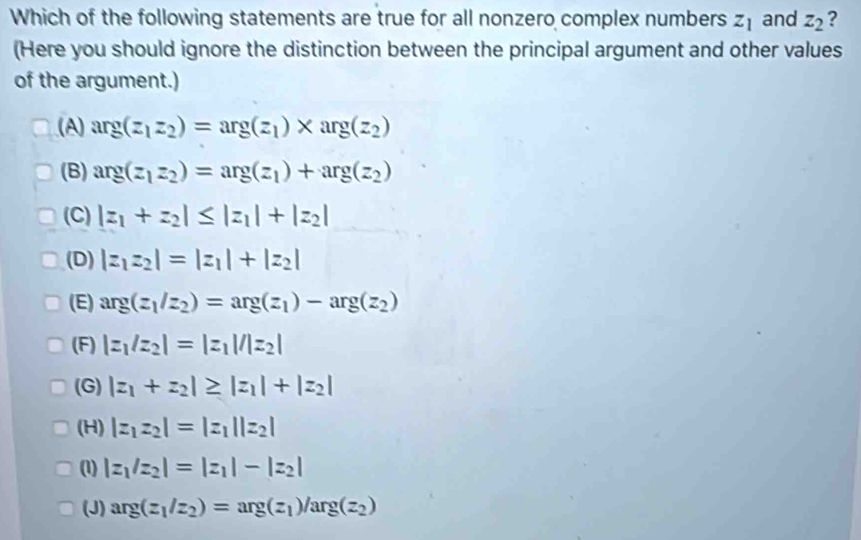 Which of the following statements are true for all nonzero complex numbers z_1 and z_2 ?
(Here you should ignore the distinction between the principal argument and other values
of the argument.)
(A) arg(z_1z_2)=arg(z_1)* arg(z_2)
(B) arg(z_1z_2)=arg(z_1)+arg(z_2)
(C) |z_1+z_2|≤ |z_1|+|z_2|
(D) |z_1z_2|=|z_1|+|z_2|
(E) arg(z_1/z_2)=arg(z_1)-arg(z_2)
(F) |z_1/z_2|=|z_1|/|z_2|
(G) |z_1+z_2|≥ |z_1|+|z_2|
(H) |z_1z_2|=|z_1||z_2|
(1) |z_1/z_2|=|z_1|-|z_2|
(J) arg(z_1/z_2)=arg(z_1)/arg(z_2)