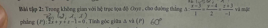 Bài tập 2: Trong không gian với hệ trục tọa độ Oxyz , cho đường thắng Δ :  (x-3)/1 = (y-4)/2 = (z+3)/-1  và mặt
phẳng (P): 2x+y+z-1=0. Tính góc giữa △ vdot a (P)