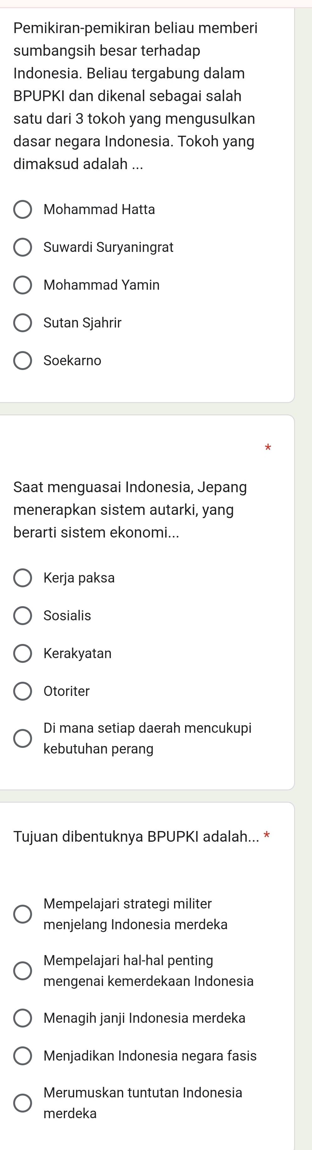 Pemikiran-pemikiran beliau memberi
sumbangsih besar terhadap
Indonesia. Beliau tergabung dalam
BPUPKI dan dikenal sebagai salah
satu dari 3 tokoh yang mengusulkan
dasar negara Indonesia. Tokoh yang
dimaksud adalah ...
Mohammad Hatta
Suwardi Suryaningrat
Mohammad Yamin
Sutan Sjahrir
Soekarno
Saat menguasai Indonesia, Jepang
menerapkan sistem autarki, yang
berarti sistem ekonomi...
Kerja paksa
Sosialis
Kerakyatan
Otoriter
Di mana setiap daerah mencukupi
kebutuhan perang
Tujuan dibentuknya BPUPKI adalah... *
Mempelajari strategi militer
menjelang Indonesia merdeka
Mempelajari hal-hal penting
mengenai kemerdekaan Indonesia
Menagih janji Indonesia merdeka
Menjadikan Indonesia negara fasis
Merumuskan tuntutan Indonesia
merdeka