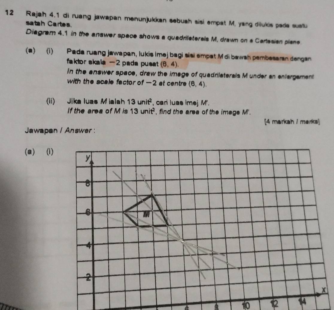 Rajah 4.1 di ruang jawapan menunjukkan sebuah sisi empat M, yang dilukis pada suatu 
satah Cartes. 
Diagram 4.1 in the answer space shows a quadrilaterals M, drawn on a Cartesian plane. 
(a) (i) Pada ruang jawapan, lukis imej bagi siai empat M di bawsh pembesaran dengan 
faktor skala - 2 pada pusat (6,4). 
In the answer space, draw the image of quadrilaterals M under an enlargament 
with the scale factor of -2 at centre (6,4). 
(ii) Jika luas Miala 13unit^2 , cari luas imej M'. 
If the area of M is 13unit^2 , find the area of the image M'. 
[4 markah I marks] 
Jawapan / Answer: 
(a) (i)