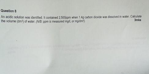 An acidic solution was identified. It contained 2,500ppm when 1.4g carbon dicxide was dissolved in water. Calculate 
the volume (dm^3) of water. (N/B: ppm is measured mg/L or n g/dm^3) 3mks