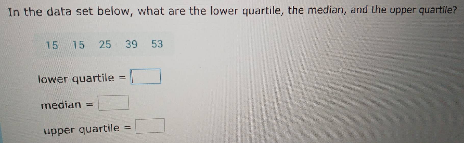 In the data set below, what are the lower quartile, the median, and the upper quartile?
15 15 25 39 53
lower quartile =□
me dian =□
upper quartile =□