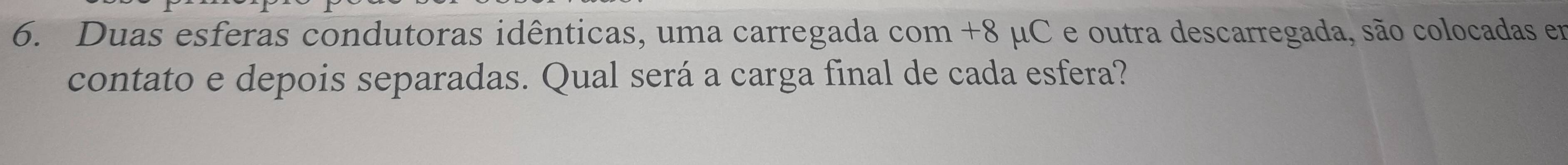 Duas esferas condutoras idênticas, uma carregada com +8 μC e outra descarregada, são colocadas em 
contato e depois separadas. Qual será a carga final de cada esfera?