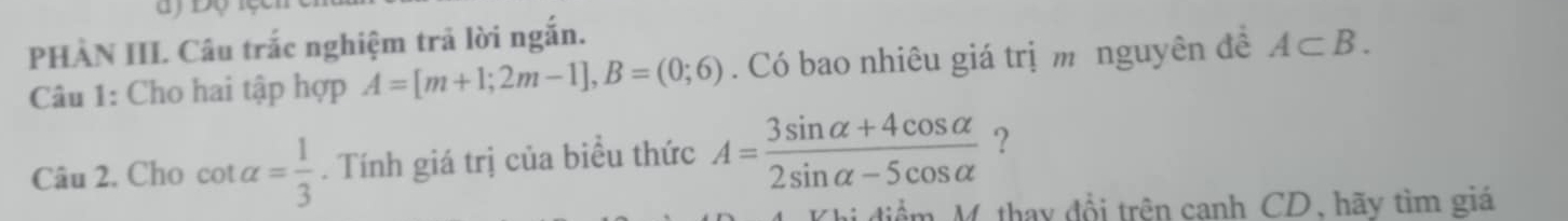 PHÀN III Câu trắc nghiệm trả lời ngắn. 
Câu 1: Cho hai tập hợp A=[m+1;2m-1], B=(0;6). Có bao nhiêu giá trị m nguyên đề A⊂ B. 
Câu 2. Cho cot alpha = 1/3 . Tính giá trị của biểu thức A= (3sin alpha +4cos alpha )/2sin alpha -5cos alpha   ? 
M. thay đổi trên canh CD, hãy tìm giá