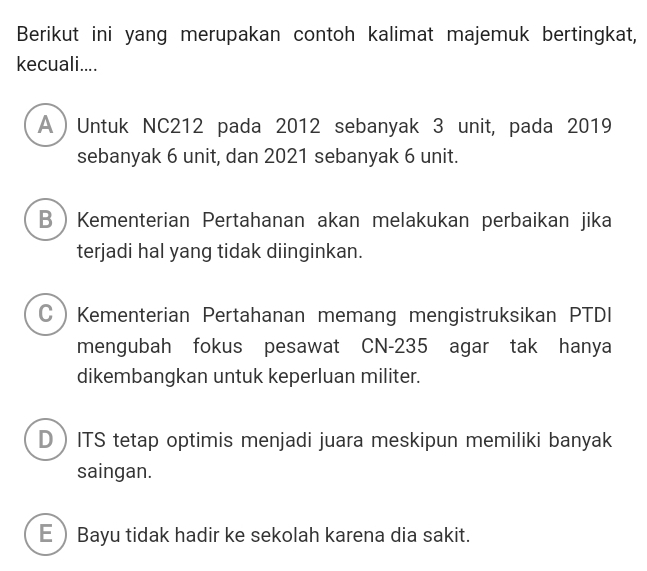 Berikut ini yang merupakan contoh kalimat majemuk bertingkat,
kecuali....
A ) Untuk NC212 pada 2012 sebanyak 3 unit, pada 2019
sebanyak 6 unit, dan 2021 sebanyak 6 unit.
BKementerian Pertahanan akan melakukan perbaikan jika
terjadi hal yang tidak diinginkan.
CKementerian Pertahanan memang mengistruksikan PTDI
mengubah fokus pesawat CN- 235 agar tak hanya
dikembangkan untuk keperluan militer.
DITS tetap optimis menjadi juara meskipun memiliki banyak
saingan.
EBayu tidak hadir ke sekolah karena dia sakit.