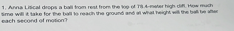 Anna Litical drops a ball from rest from the top of 78.4-meter high cliff. How much 
time will it take for the ball to reach the ground and at what height will the ball be after 
each second of motion?