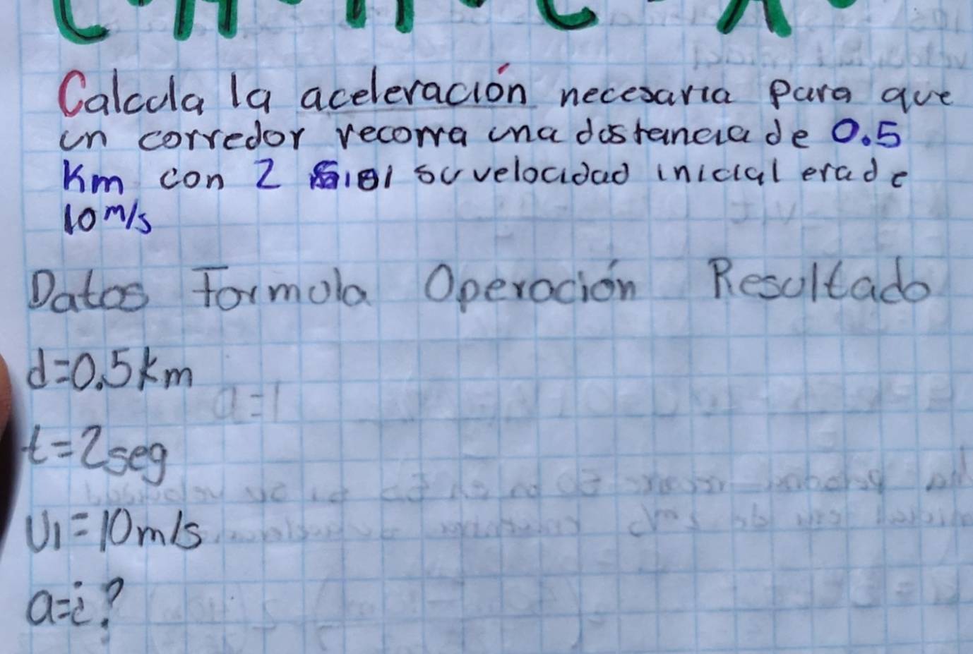 Calcula la aceleracion necesaria para are 
un corredor recoma ina dostancra de 0. 5
Km con Z AIB1 suvelocidad inicial erade
lom/s
Datos Formola Operacion Resultade
d=0.5km
a=1
t=2seg
U_1=10m/s
a=i