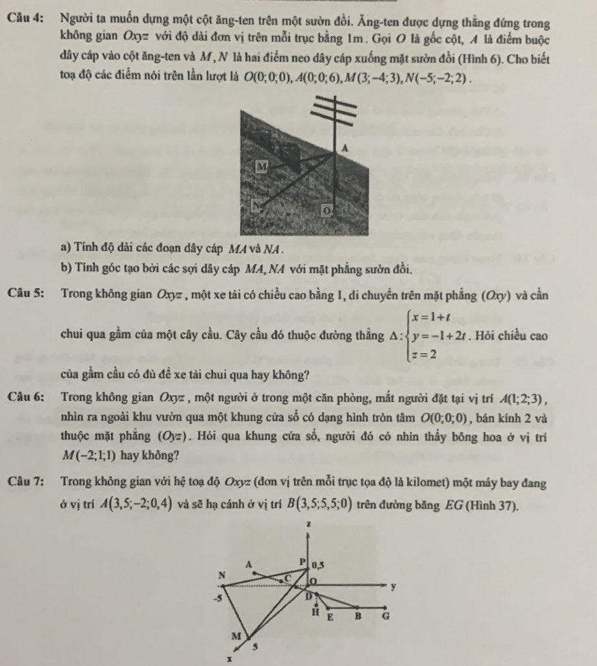 Người ta muốn dựng một cột ăng-ten trên một sườn đồi. Ăng-ten được dựng thẳng đứng trong
không gian Oxyz với độ dài đơn vị trên mỗi trục bằng 1m . Gọi O là gốc cột, A là điểm buộc
dây cáp vào cột ăng-ten và M, N là hai điểm neo dây cáp xuống mặt sườn đồi (Hình 6). Cho biết
toạ độ các điểm nói trên lần lượt là O(0;0;0),A(0;0;6),M(3;-4;3),N(-5;-2;2).
a) Tính độ dài các đoạn dây cáp MA và NA .
b) Tính góc tạo bởi các sợi dây cáp MA, NA với mặt phẳng sườn đồi.
Câu 5: Trong không gian Oxyz , một xe tái có chiều cao bằng 1, di chuyền trên mặt phẳng (Oxy) và cần
chui qua gầm của một cây cầu. Cây cầu đó thuộc đường thẳng △ :beginarrayl x=1+t y=-1+2t z=2endarray.. Hỏi chiều cao
của gầm cầu có đủ đề xe tải chui qua hay không?
Câu 6: Trong không gian Oxyz , một người ở trong một căn phòng, mắt người đặt tại vị trí A(1;2;3),
nhìn ra ngoài khu vườn qua một khung cửa sổ có dạng hình tròn tâm O(0;0;0) , bán kính 2 và
thuộc mặt phẳng (Oyz). Hỏi qua khung cửa số, người đó có nhìn thấy bōng hoa ở vị trí
M(-2;1;1) hay không?
Câu 7: Trong không gian với hệ toạ độ Oxyz (đơn vị trên mỗi trục tọa độ là kilomet) một máy bay đang
ở vị trí A(3,5;-2;0,4) và sẽ hạ cánh ở vị trí B(3,5;5,5;0) trên đường băng EG (Hình 37).
z
A P 0,5
N C 0 y
-5
D
H E B G
M
5
x