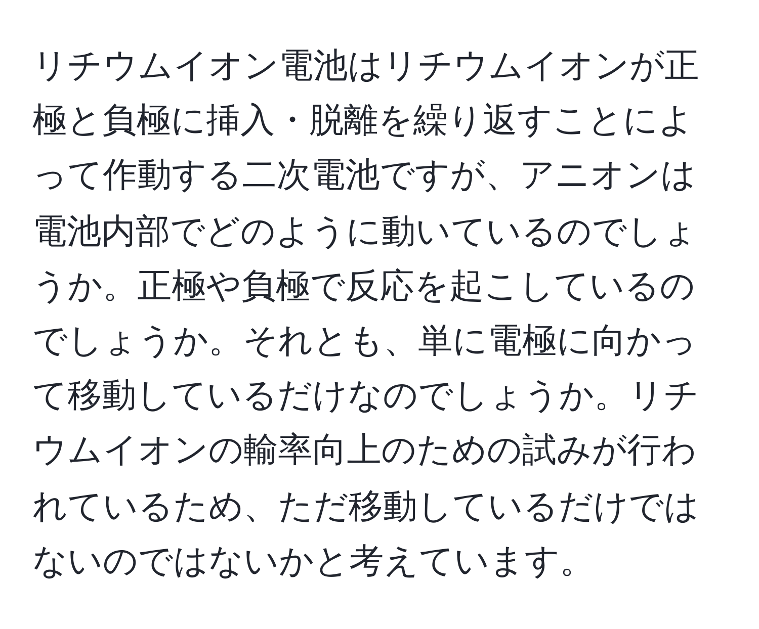 リチウムイオン電池はリチウムイオンが正極と負極に挿入・脱離を繰り返すことによって作動する二次電池ですが、アニオンは電池内部でどのように動いているのでしょうか。正極や負極で反応を起こしているのでしょうか。それとも、単に電極に向かって移動しているだけなのでしょうか。リチウムイオンの輸率向上のための試みが行われているため、ただ移動しているだけではないのではないかと考えています。