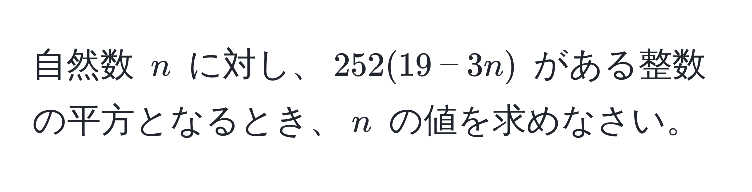 自然数 $n$ に対し、$252(19-3n)$ がある整数の平方となるとき、$n$ の値を求めなさい。