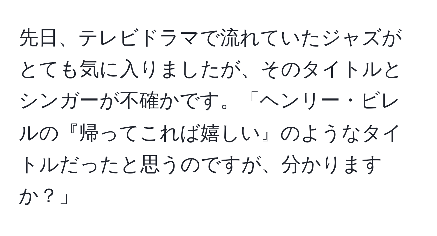 先日、テレビドラマで流れていたジャズがとても気に入りましたが、そのタイトルとシンガーが不確かです。「ヘンリー・ビレルの『帰ってこれば嬉しい』のようなタイトルだったと思うのですが、分かりますか？」