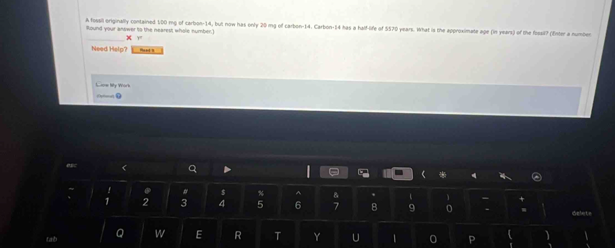 A fossil originally contained 100 mg of carbon -14, but now has only 20 mg of carbon -14. Carbon- 14 has a half-life of 5570 years. What is the approximate age (in years) of the fossil? (Enter a number 
Round your answer to the nearest whole number.) 
x yr 
Need Help? Read I 
Sow My Work 
(Ophoal) 7 
esc < Q D ` 

~ ! @ # $ % ^ &   - 
1  2 3 4 5 6 7 8 9 - = delete 
Q w E R T Y U 
tab 1 0 P 