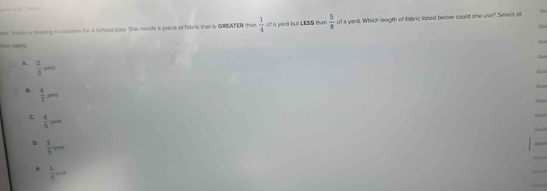 Nes. Neem is ming a costume for a school play. She needs a piece of fabric that is GREATER than  1/4  of a yard but LESS than  5/8  of a yard. Which length of fabric listed below could she use? Select all Qu
Qu
D.
mst appry
Qut
A.  2/3 ved
Q.o
 4/7 ,... 
Qun
Gu
C  4/5 yand
O
。  3/8 , r=
E  5/6 ,...